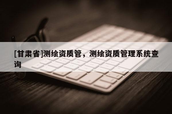 [甘肃省]测绘资质管，测绘资质管理系统查询
