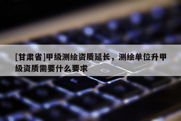 [甘肃省]甲级测绘资质延长，测绘单位升甲级资质需要什么要求