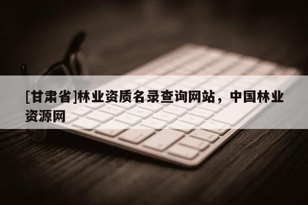 [甘肃省]林业资质名录查询网站，中国林业资源网