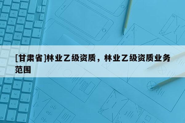 [甘肃省]林业乙级资质，林业乙级资质业务范围