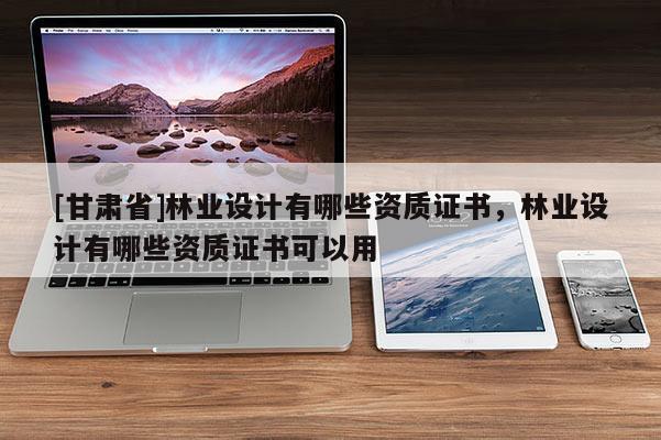 [甘肃省]林业设计有哪些资质证书，林业设计有哪些资质证书可以用