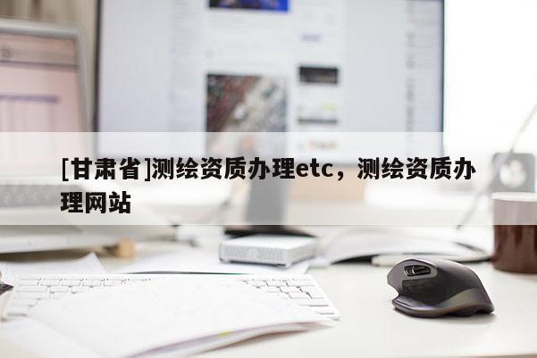 [甘肃省]测绘资质办理etc，测绘资质办理网站