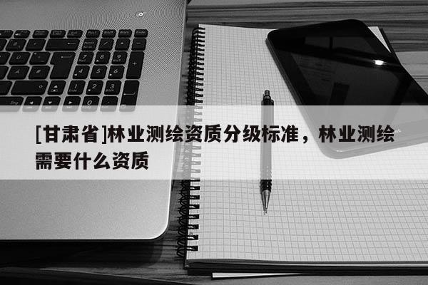 [甘肃省]林业测绘资质分级标准，林业测绘需要什么资质