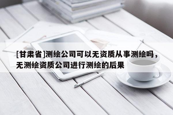[甘肃省]测绘公司可以无资质从事测绘吗，无测绘资质公司进行测绘的后果