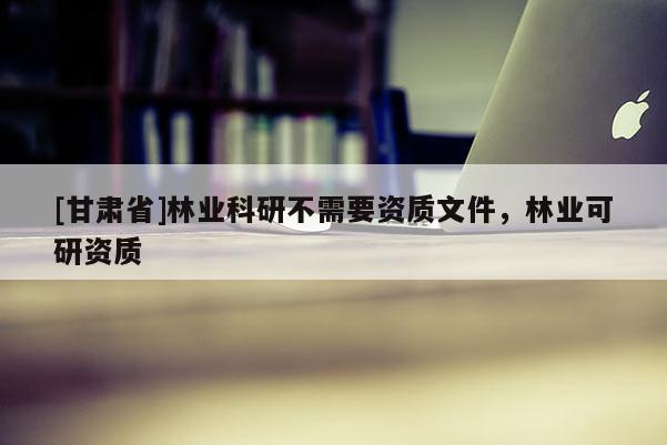 [甘肃省]林业科研不需要资质文件，林业可研资质