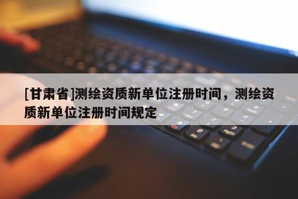 [甘肃省]测绘资质新单位注册时间，测绘资质新单位注册时间规定