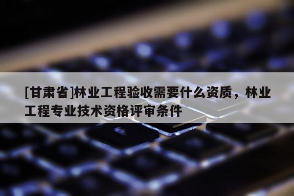 [甘肃省]林业工程验收需要什么资质，林业工程专业技术资格评审条件