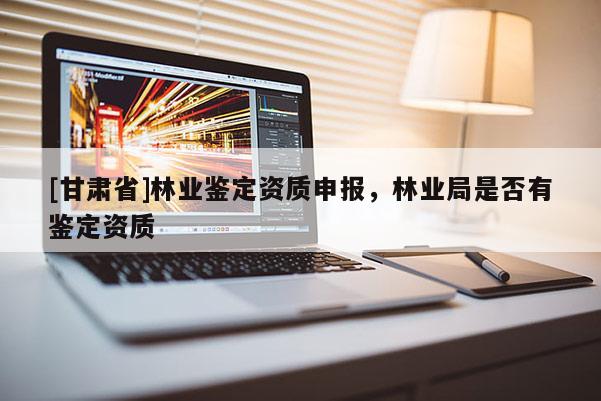 [甘肃省]林业鉴定资质申报，林业局是否有鉴定资质