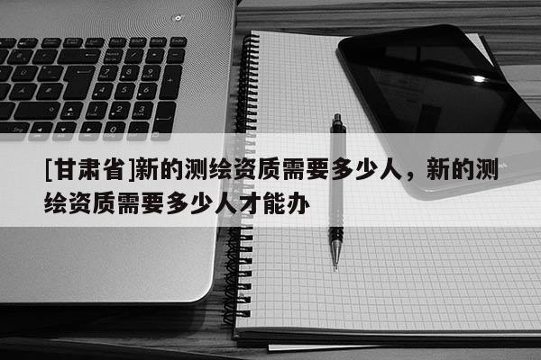 [甘肃省]新的测绘资质需要多少人，新的测绘资质需要多少人才能办
