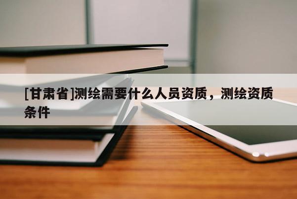 [甘肃省]测绘需要什么人员资质，测绘资质条件