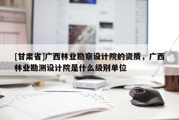 [甘肃省]广西林业勘察设计院的资质，广西林业勘测设计院是什么级别单位