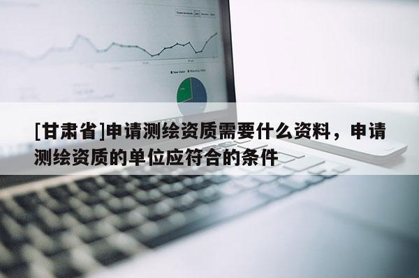 [甘肃省]申请测绘资质需要什么资料，申请测绘资质的单位应符合的条件