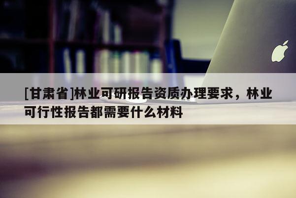 [甘肃省]林业可研报告资质办理要求，林业可行性报告都需要什么材料