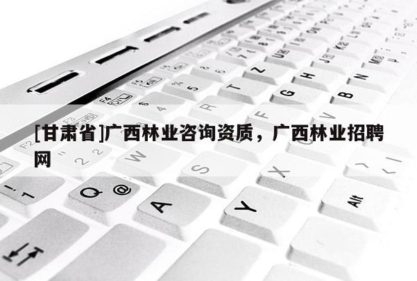 [甘肃省]广西林业咨询资质，广西林业招聘网
