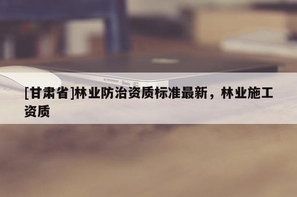 [甘肃省]林业防治资质标准最新，林业施工资质