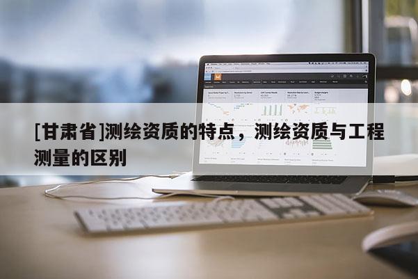 [甘肃省]测绘资质的特点，测绘资质与工程测量的区别
