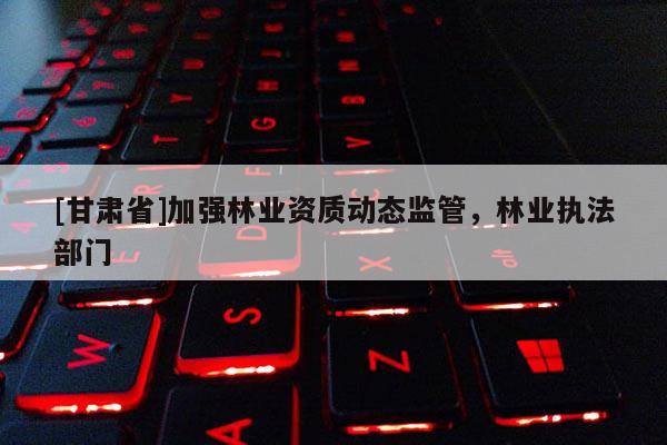 [甘肃省]加强林业资质动态监管，林业执法部门