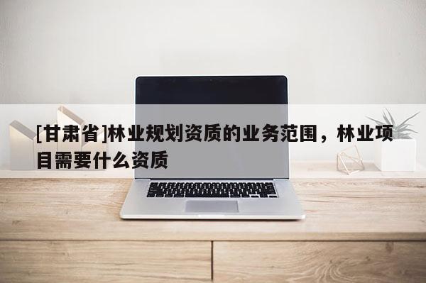 [甘肃省]林业规划资质的业务范围，林业项目需要什么资质