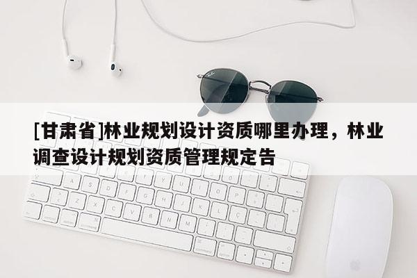[甘肃省]林业规划设计资质哪里办理，林业调查设计规划资质管理规定告