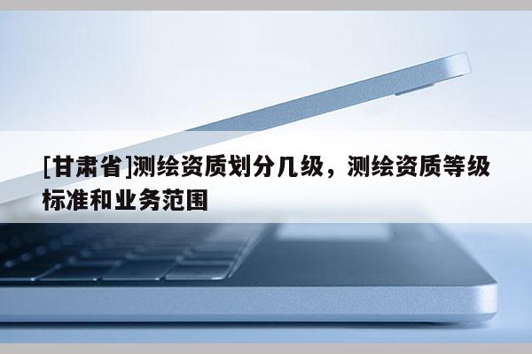 [甘肃省]测绘资质划分几级，测绘资质等级标准和业务范围