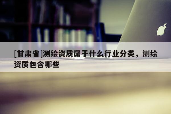 [甘肃省]测绘资质属于什么行业分类，测绘资质包含哪些