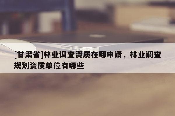 [甘肃省]林业调查资质在哪申请，林业调查规划资质单位有哪些