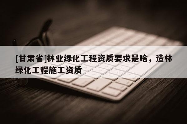 [甘肃省]林业绿化工程资质要求是啥，造林绿化工程施工资质