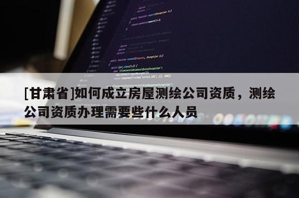 [甘肃省]如何成立房屋测绘公司资质，测绘公司资质办理需要些什么人员