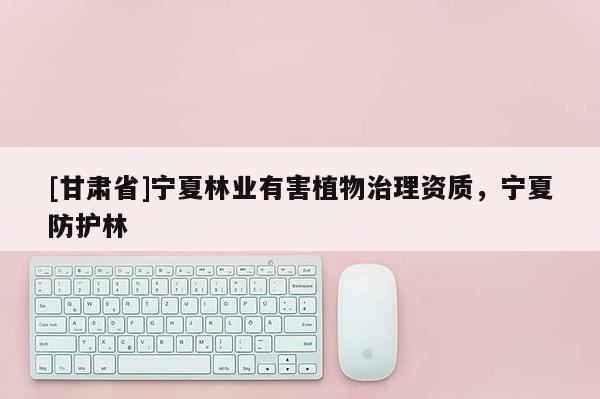 [甘肃省]宁夏林业有害植物治理资质，宁夏防护林