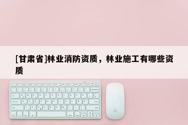 [甘肃省]林业消防资质，林业施工有哪些资质