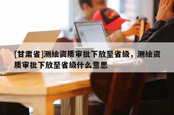 [甘肃省]测绘资质审批下放至省级，测绘资质审批下放至省级什么意思