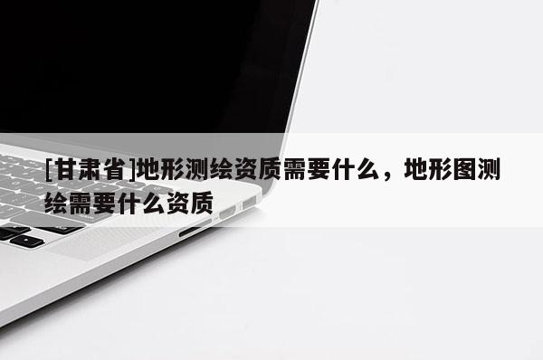 [甘肃省]地形测绘资质需要什么，地形图测绘需要什么资质
