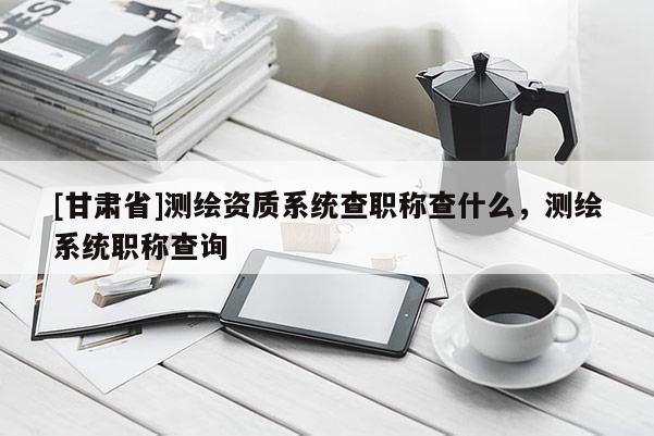 [甘肃省]测绘资质系统查职称查什么，测绘系统职称查询
