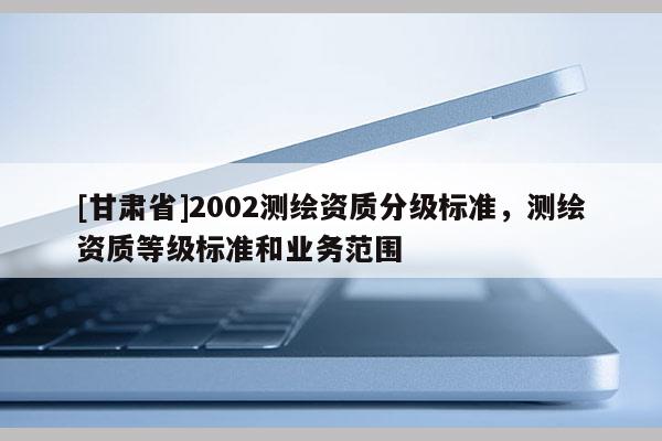 [甘肃省]2002测绘资质分级标准，测绘资质等级标准和业务范围
