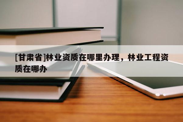[甘肃省]林业资质在哪里办理，林业工程资质在哪办