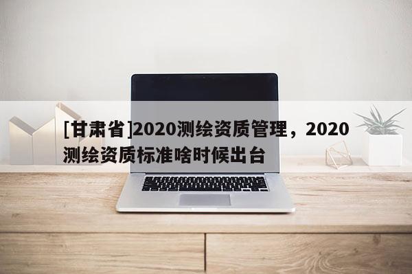 [甘肃省]2020测绘资质管理，2020测绘资质标准啥时候出台