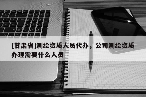 [甘肃省]测绘资质人员代办，公司测绘资质办理需要什么人员