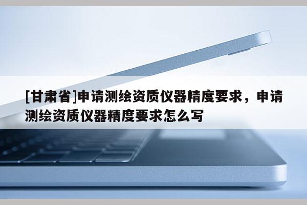[甘肃省]申请测绘资质仪器精度要求，申请测绘资质仪器精度要求怎么写