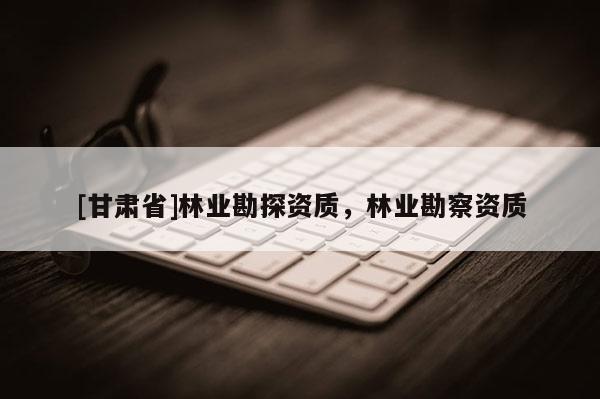 [甘肃省]林业勘探资质，林业勘察资质
