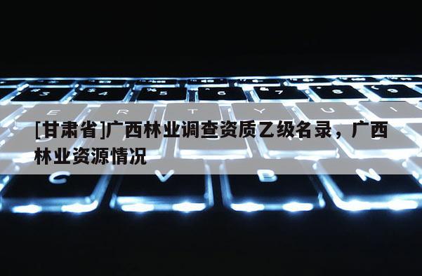 [甘肃省]广西林业调查资质乙级名录，广西林业资源情况