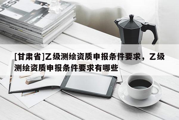 [甘肃省]乙级测绘资质申报条件要求，乙级测绘资质申报条件要求有哪些