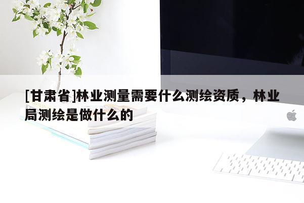 [甘肃省]林业测量需要什么测绘资质，林业局测绘是做什么的