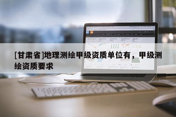 [甘肃省]地理测绘甲级资质单位有，甲级测绘资质要求