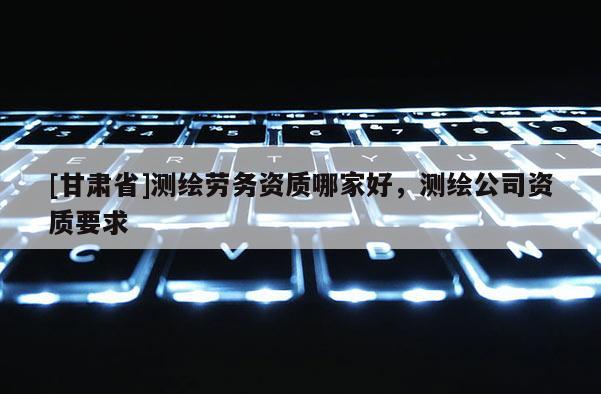 [甘肃省]测绘劳务资质哪家好，测绘公司资质要求