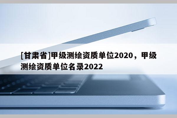 [甘肃省]甲级测绘资质单位2020，甲级测绘资质单位名录2022