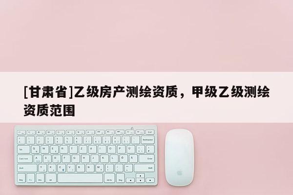 [甘肃省]乙级房产测绘资质，甲级乙级测绘资质范围