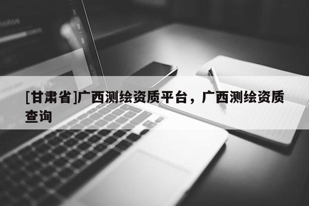 [甘肃省]广西测绘资质平台，广西测绘资质查询