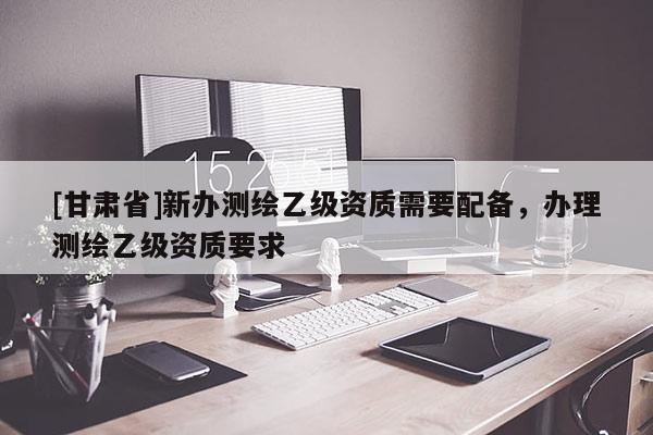 [甘肃省]新办测绘乙级资质需要配备，办理测绘乙级资质要求
