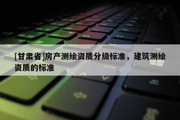 [甘肃省]房产测绘资质分级标准，建筑测绘资质的标准