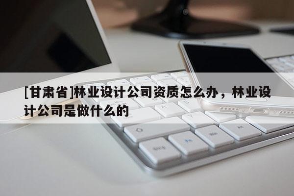 [甘肃省]林业设计公司资质怎么办，林业设计公司是做什么的